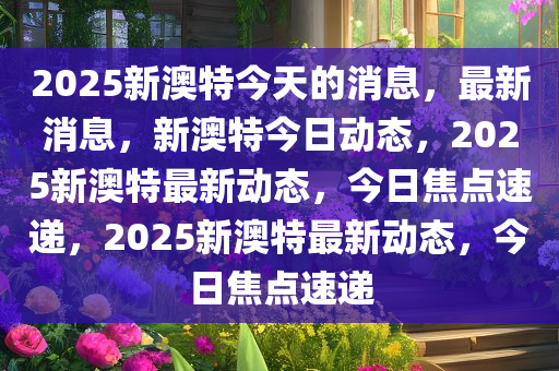 2025新澳特今天的消息精选解析、解释与落实