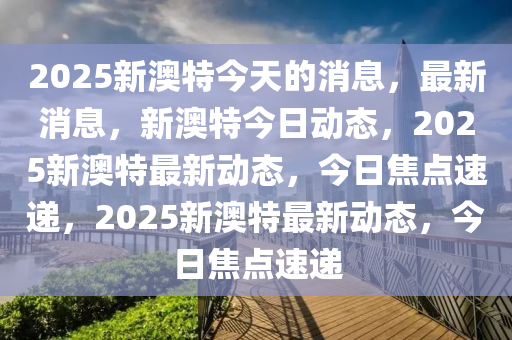 2025新澳特今天的消息精选解析、解释与落实